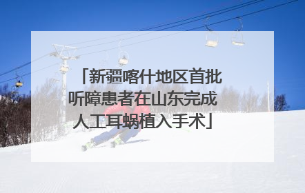 新疆喀什地区首批听障患者在山东完成人工耳蜗植入手术