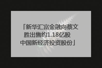 新华汇富金融向蔡文胜出售约1.18亿股中国新经济投资股份