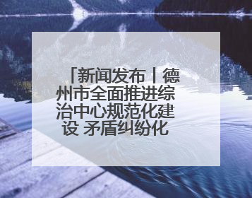 新闻发布丨德州市全面推进综治中心规范化建设 矛盾纠纷化解率达96%