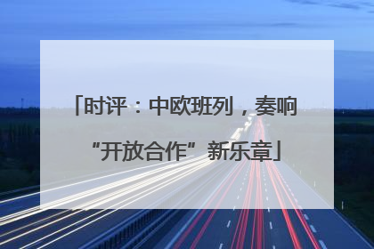 时评：中欧班列，奏响“开放合作”新乐章