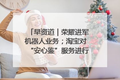早资道｜荣耀进军机器人业务；淘宝对“安心鉴”服务进行逐步下线调整