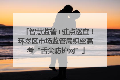 智慧监管+驻点巡查！环翠区市场监管局织密高考“舌尖防护网”