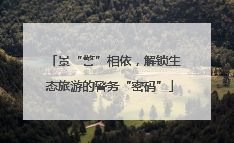 景“警”相依，解锁生态旅游的警务“密码”