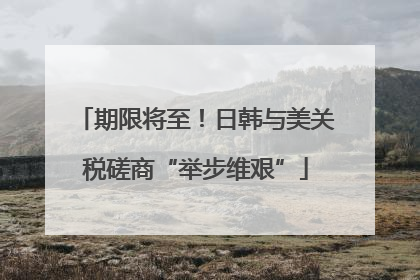 期限将至！日韩与美关税磋商“举步维艰”
