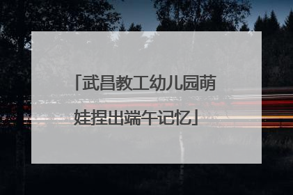 武昌教工幼儿园萌娃捏出端午记忆