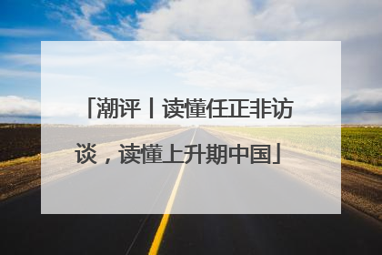 潮评丨读懂任正非访谈，读懂上升期中国