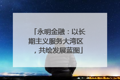 永明金融：以长期主义服务大湾区，共绘发展蓝图