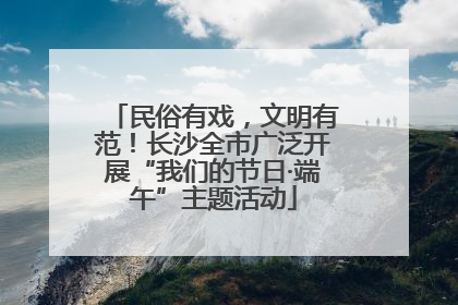 民俗有戏，文明有范！长沙全市广泛开展“我们的节日·端午”主题活动