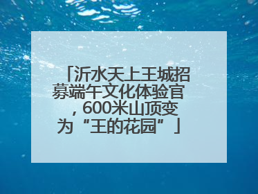 沂水天上王城招募端午文化体验官，600米山顶变为“王的花园”