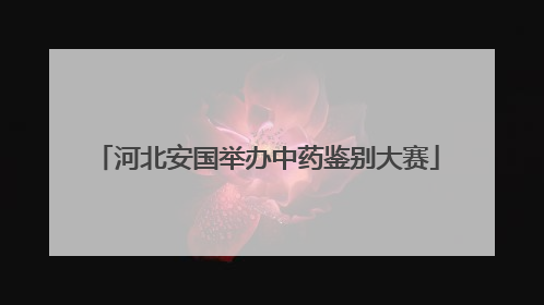 河北安国举办中药鉴别大赛