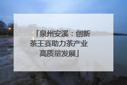 泉州安溪：创新茶王赛助力茶产业高质量发展