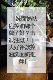 洗面奶祛痘控油哪个牌子好？击退油腻！十大好评款控油洗面奶推荐