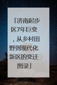 济南起步区7年巨变，从乡村田野到现代化新区的变迁图录