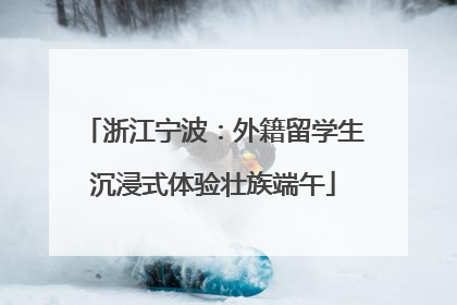 浙江宁波：外籍留学生沉浸式体验壮族端午