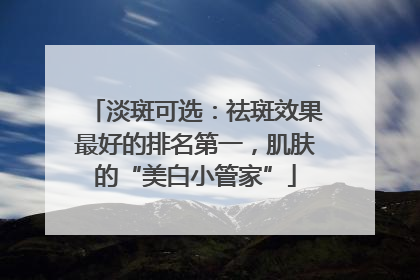 淡斑可选：祛斑效果最好的排名第一，肌肤的“美白小管家”