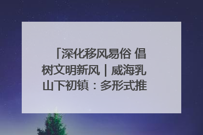 深化移风易俗 倡树文明新风｜威海乳山下初镇：多形式推进移风易俗 共筑文明和谐新风尚