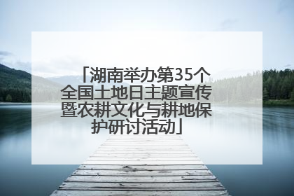 湖南举办第35个全国土地日主题宣传暨农耕文化与耕地保护研讨活动