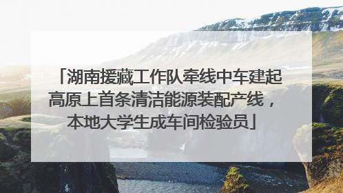 湖南援藏工作队牵线中车建起高原上首条清洁能源装配产线，本地大学生成车间检验员