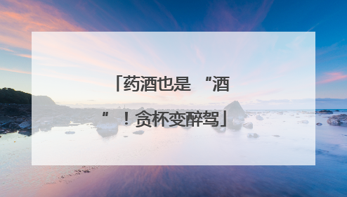 药酒也是 “酒”！贪杯变醉驾