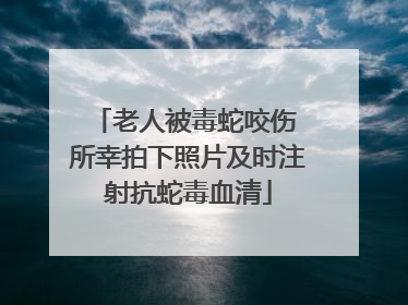 老人被毒蛇咬伤 所幸拍下照片及时注射抗蛇毒血清