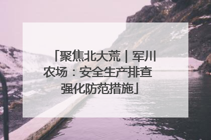 聚焦北大荒｜军川农场：安全生产排查 强化防范措施