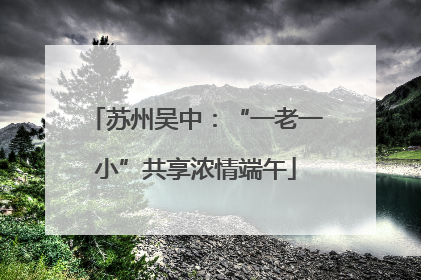 苏州吴中：“一老一小”共享浓情端午