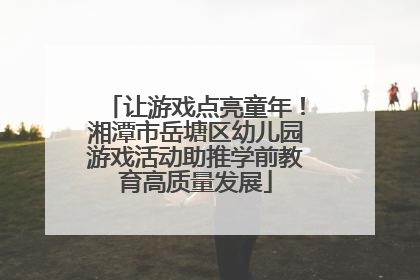 让游戏点亮童年！湘潭市岳塘区幼儿园游戏活动助推学前教育高质量发展
