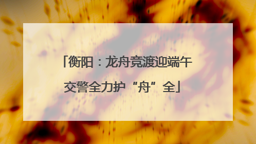 衡阳：龙舟竞渡迎端午 交警全力护“舟”全