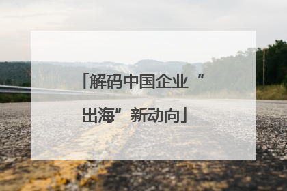 解码中国企业“出海”新动向
