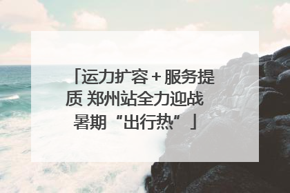 运力扩容＋服务提质 郑州站全力迎战暑期“出行热”