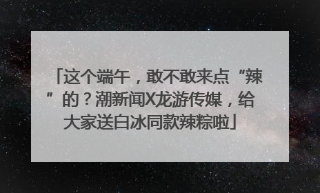 这个端午，敢不敢来点“辣”的？潮新闻X龙游传媒，给大家送白冰同款辣粽啦