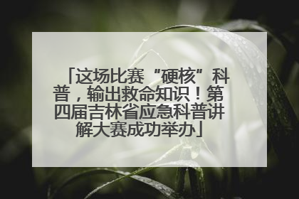 这场比赛“硬核”科普，输出救命知识！第四届吉林省应急科普讲解大赛成功举办