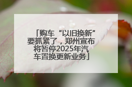 购车“以旧换新”要抓紧了,郑州宣布将暂停2025年汽车置换更新业务
