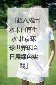 超六成用水来自再生水 北京环球世界环境日展绿色实践