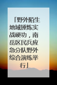 野外陌生地域锤炼实战硬功，南岳区民兵应急分队野外综合演练举行