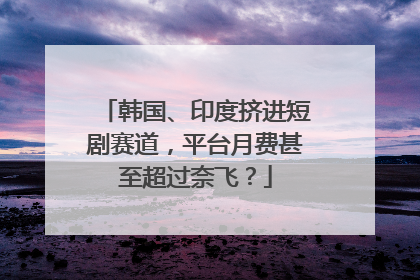 韩国、印度挤进短剧赛道，平台月费甚至超过奈飞？