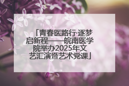 青春医路行·逐梦启新程——皖南医学院举办2025年文艺汇演暨艺术党课