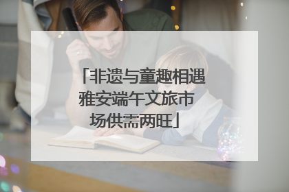非遗与童趣相遇 雅安端午文旅市场供需两旺