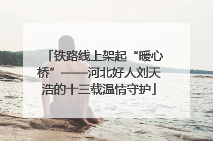 铁路线上架起“暖心桥”——河北好人刘天浩的十三载温情守护