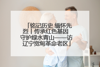 铭记历史 缅怀先烈丨传承红色基因 守护绿水青山——访辽宁宽甸革命老区
