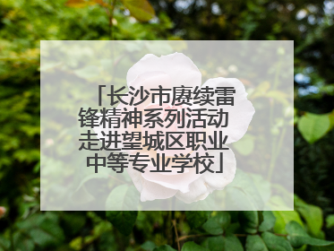 长沙市赓续雷锋精神系列活动走进望城区职业中等专业学校