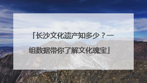 长沙文化遗产知多少？一组数据带你了解文化瑰宝