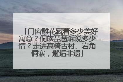 门窗雕花藏着多少美好寓意？侗族琵琶诉说多少情？走进高椅古村、岩角侗寨，邂逅非遗