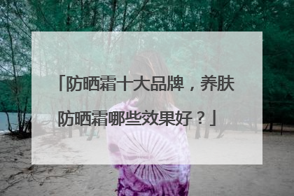 防晒霜十大品牌，养肤防晒霜哪些效果好？
