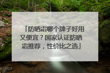 防晒霜哪个牌子好用又便宜？国家认证防晒霜推荐，性价比之选
