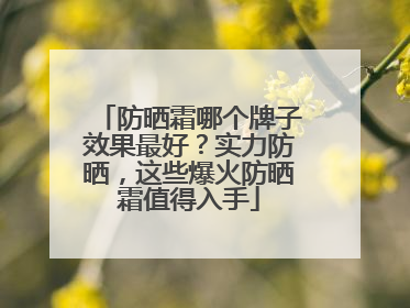 防晒霜哪个牌子效果最好？实力防晒，这些爆火防晒霜值得入手