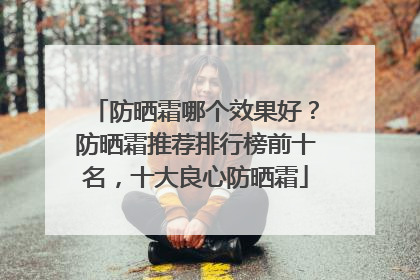 防晒霜哪个效果好？防晒霜推荐排行榜前十名，十大良心防晒霜