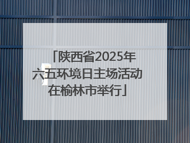 陕西省2025年六五环境日主场活动在榆林市举行