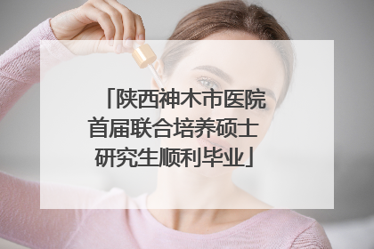 陕西神木市医院首届联合培养硕士研究生顺利毕业