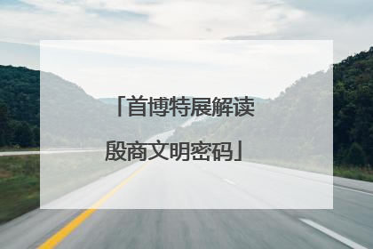 首博特展解读殷商文明密码
